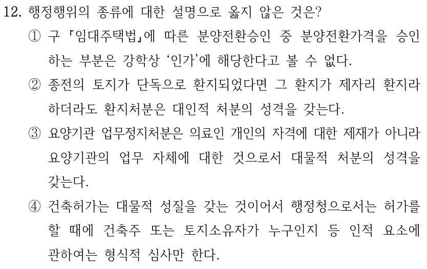 12. 행정행위의 종류에 대한 설명으로 옳지 않은 것은?
①구 
임대주택법에 따른 분양전환승인 중 분양전환가격을 승인
하는 부분은 강학상 ‘인가’에 해당한다고 볼 수 없다.
②종전의 토지가 단독으로 환지되었다면 그 환지가 제자리 환지라 
하더라도 환지처분은 대인적 처분의 성격을 갖는다.
③요양기관 업무정지처분은 의료인 개인의 자격에 대한 제재가 아니라 
요양기관의 업무 자체에 대한 것으로서 대물적 처분의 성격을 
갖는다.
④건축허가는 대물적 성질을 갖는 것이어서 행정청으로서는 허가를 
할 때에 건축주 또는 토지소유자가 누구인지 등 인적 요소에 
관하여는 형식적 심사만 한다.