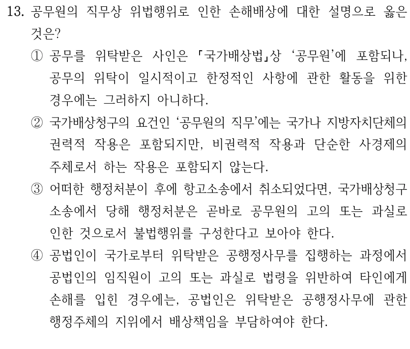 13. 공무원의 직무상 위법행위로 인한 손해배상에 대한 설명으로 옳은 
것은?
①공무를 위탁받은 사인은 
국가배상법상 ‘공무원’에 포함되나, 
공무의 위탁이 일시적이고 한정적인 사항에 관한 활동을 위한 
경우에는 그러하지 아니하다.
②국가배상청구의 요건인 ‘공무원의 직무’에는 국가나 지방자치단체의 
권력적 작용은 포함되지만, 비권력적 작용과 단순한 사경제의 
주체로서 하는 작용은 포함되지 않는다.
③어떠한 행정처분이 후에 항고소송에서 취소되었다면, 국가배상청구
소송에서 당해 행정처분은 곧바로 공무원의 고의 또는 과실로 
인한 것으로서 불법행위를 구성한다고 보아야 한다.
④공법인이 국가로부터 위탁받은 공행정사무를 집행하는 과정에서 
공법인의 임직원이 고의 또는 과실로 법령을 위반하여 타인에게 
손해를 입힌 경우에는, 공법인은 위탁받은 공행정사무에 관한 
행정주체의 지위에서 배상책임을 부담하여야 한다.