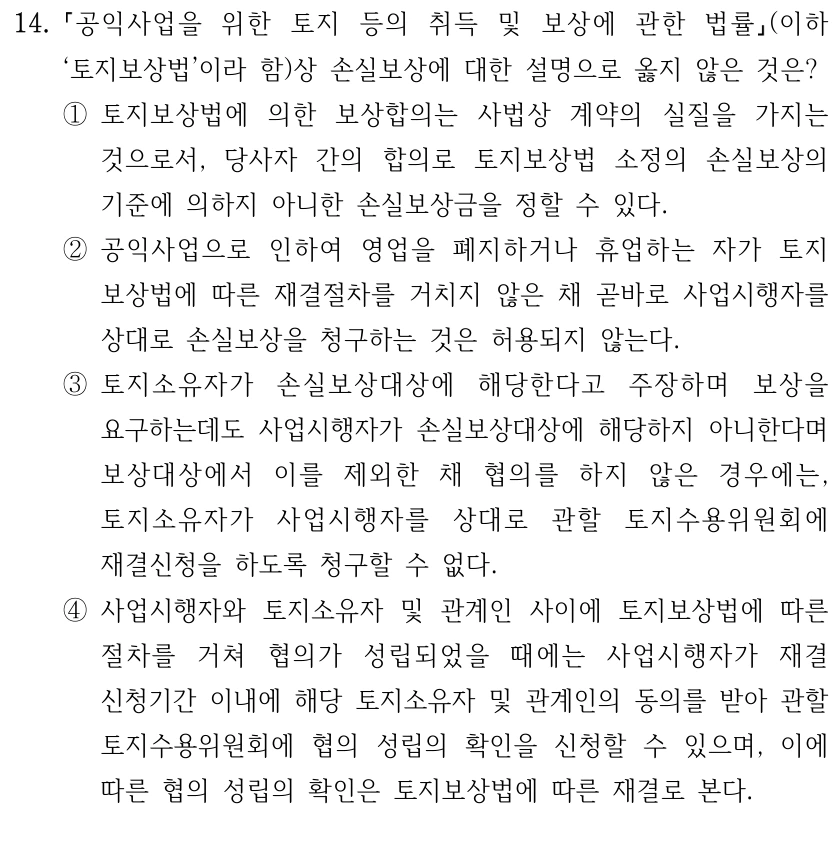 14.
공익사업을 위한 토지 등의 취득 및 보상에 관한 법률(이하 
‘토지보상법’이라 함)상 손실보상에 대한 설명으로 옳지 않은 것은?
①토지보상법에 의한 보상합의는 사법상 계약의 실질을 가지는 
것으로서, 당사자 간의 합의로 토지보상법 소정의 손실보상의 
기준에 의하지 아니한 손실보상금을 정할 수 있다.
②공익사업으로 인하여 영업을 폐지하거나 휴업하는 자가 토지
보상법에 따른 재결절차를 거치지 않은 채 곧바로 사업시행자를 
상대로 손실보상을 청구하는 것은 허용되지 않는다.
③토지소유자가 손실보상대상에 해당한다고 주장하며 보상을 
요구하는데도 사업시행자가 손실보상대상에 해당하지 아니한다며 
보상대상에서 이를 제외한 채 협의를 하지 않은 경우에는, 
토지소유자가 사업시행자를 상대로 관할 토지수용위원회에 
재결신청을 하도록 청구할 수 없다.
④사업시행자와 토지소유자 및 관계인 사이에 토지보상법에 따른 
절차를 거쳐 협의가 성립되었을 때에는 사업시행자가 재결 
신청기간 이내에 해당 토지소유자 및 관계인의 동의를 받아 관할 
토지수용위원회에 협의 성립의 확인을 신청할 수 있으며, 이에 
따른 협의 성립의 확인은 토지보상법에 따른 재결로 본다.