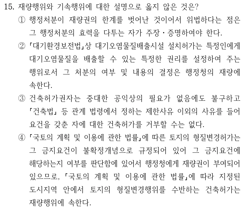 15. 재량행위와 기속행위에 대한 설명으로 옳지 않은 것은?
①행정처분이 재량권의 한계를 벗어난 것이어서 위법하다는 점은 
그 행정처분의 효력을 다투는 자가 주장ㆍ증명하여야 한다.
②
대기환경보전법상 대기오염물질배출시설 설치허가는 특정인에게 
대기오염물질을 배출할 수 있는 특정한 권리를 설정하여 주는 
행위로서 그 처분의 여부 및 내용의 결정은 행정청의 재량에 
속한다.
③건축허가권자는 중대한 공익상의 필요가 없음에도 불구하고 
건축법
등 관계 법령에서 정하는 제한사유 이외의 사유를 들어 
요건을 갖춘 자에 대한 건축허가를 거부할 수는 없다.
④
국토의 계획 및 이용에 관한 법률에 따른 토지의 형질변경허가는 
그 금지요건이 불확정개념으로 규정되어 있어 그 금지요건에 
해당하는지 여부를 판단함에 있어서 행정청에게 재량권이 부여되어 
있으므로, 
국토의 계획 및 이용에 관한 법률에 따라 지정된 
도시지역 안에서 토지의 형질변경행위를 수반하는 건축허가는 
재량행위에 속한다.