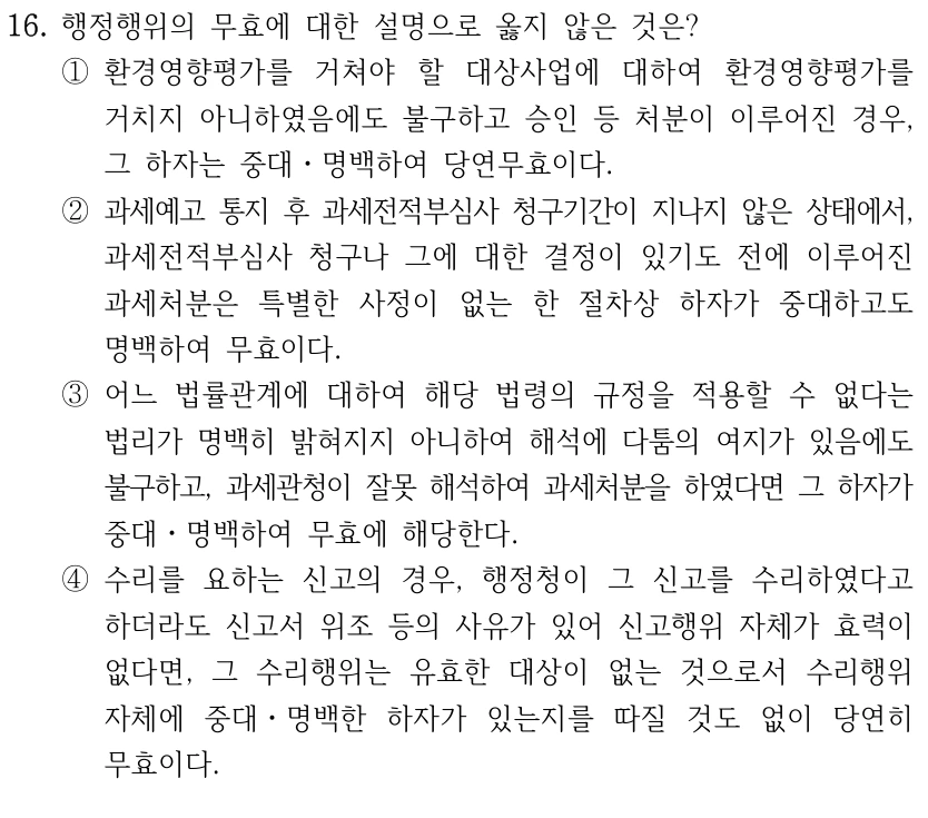 16. 행정행위의 무효에 대한 설명으로 옳지 않은 것은?
①환경영향평가를 거쳐야 할 대상사업에 대하여 환경영향평가를 
거치지 아니하였음에도 불구하고 승인 등 처분이 이루어진 경우, 
그 하자는 중대ㆍ명백하여 당연무효이다.
②과세예고 통지 후 과세전적부심사 청구기간이 지나지 않은 상태에서, 
과세전적부심사 청구나 그에 대한 결정이 있기도 전에 이루어진 
과세처분은 특별한 사정이 없는 한 절차상 하자가 중대하고도 
명백하여 무효이다.
③어느 법률관계에 대하여 해당 법령의 규정을 적용할 수 없다는 
법리가 명백히 밝혀지지 아니하여 해석에 다툼의 여지가 있음에도 
불구하고, 과세관청이 잘못 해석하여 과세처분을 하였다면 그 하자가 
중대ㆍ명백하여 무효에 해당한다.
④수리를 요하는 신고의 경우, 행정청이 그 신고를 수리하였다고 
하더라도 신고서 위조 등의 사유가 있어 신고행위 자체가 효력이 
없다면, 그 수리행위는 유효한 대상이 없는 것으로서 수리행위 
자체에 중대ㆍ명백한 하자가 있는지를 따질 것도 없이 당연히 
무효이다.