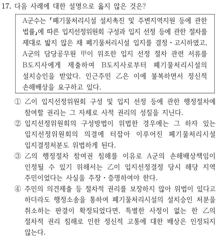 17. 다음 사례에 대한 설명으로 옳지 않은 것은?
A군수는 폐기물처리시설 설치촉진 및 주변지역지원 등에 관한 
법률에 따른 입지선정위원회 구성과 입지 선정 등에 관한 절차를 
제대로 밟지 않은 채 폐기물처리시설 입지를 결정ㆍ고시하였고, 
A군의 담당공무원 甲이 위조한 입지 선정 절차 관련 서류를 
B도지사에게 제출하여 B도지사로부터 폐기물처리시설의 
설치승인을 받았다. 인근주민 乙은 이에 불복하면서 정신적 
손해배상을 요구하고 있다.
①乙이 입지선정위원회 구성 및 입지 선정 등에 관한 행정절차에 
참여할 권리는 그 자체로 사적 권리의 성질을 지닌다.
②입지선정위원회의 구성방법이 위법한 경우에는 그 하자 있는 
입지선정위원회의 의결에 터잡아 이루어진 폐기물처리시설 
입지결정처분도 위법하게 된다.
③乙의 행정절차 참여권 침해를 이유로 A군의 손해배상책임이 
인정될 수 있기 위해서는 乙이 입지선정결정 당시 해당 지역 
주민이었다는 사실을 주장ㆍ증명하여야 한다.
④주민의 의견제출 등 절차적 권리를 보장하지 않아 위법이 있다고 
하더라도 행정소송을 통하여 폐기물처리시설의 설치승인 처분을 
취소하는 판결이 확정되었다면, 특별한 사정이 없는 한 乙의 
절차적 권리 침해로 인한 정신적 고통에 대한 배상은 인정되지 
않는다.