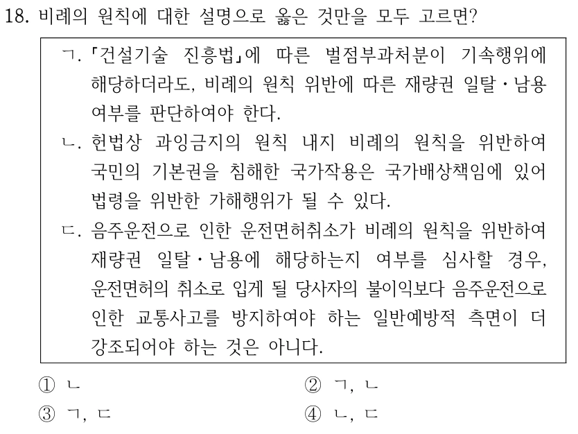 18. 비례의 원칙에 대한 설명으로 옳은 것만을 모두 고르면?
ㄱ.
건설기술 진흥법에 따른 벌점부과처분이 기속행위에 
해당하더라도, 비례의 원칙 위반에 따른 재량권 일탈ㆍ남용 
여부를 판단하여야 한다.
ㄴ. 헌법상 과잉금지의 원칙 내지 비례의 원칙을 위반하여 
국민의 기본권을 침해한 국가작용은 국가배상책임에 있어 
법령을 위반한 가해행위가 될 수 있다.
ㄷ. 음주운전으로 인한 운전면허취소가 비례의 원칙을 위반하여 
재량권 일탈ㆍ남용에 해당하는지 여부를 심사할 경우, 
운전면허의 취소로 입게 될 당사자의 불이익보다 음주운전으로 
인한 교통사고를 방지하여야 하는 일반예방적 측면이 더 
강조되어야 하는 것은 아니다.
①ㄴ
②ㄱ, ㄴ
③ㄱ, ㄷ
④ㄴ, ㄷ