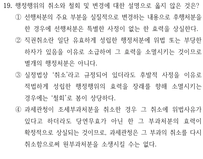 19. 행정행위의 취소와 철회 및 변경에 대한 설명으로 옳지 않은 것은?
①선행처분의 주요 부분을 실질적으로 변경하는 내용으로 후행처분을 
한 경우에 선행처분은 특별한 사정이 없는 한 효력을 상실한다.
②직권취소란 일단 유효하게 성립한 행정처분에 위법 또는 부당한 
하자가 있음을 이유로 소급하여 그 효력을 소멸시키는 것이므로 
별개의 행정처분은 아니다.
③실정법상 ‘취소’라고 규정되어 있더라도 후발적 사정을 이유로 
적법하게 성립한 행정행위의 효력을 장래를 향해 소멸시키는 
경우에는 ‘철회’로 봄이 상당하다.
④과세관청이 조세부과처분을 취소한 경우 그 취소에 위법사유가 
있다고 하더라도 당연무효가 아닌 한 그 부과처분의 효력이 
확정적으로 상실되는 것이므로, 과세관청은 그 부과의 취소를 다시 
취소함으로써 원부과처분을 소생시킬 수는 없다.