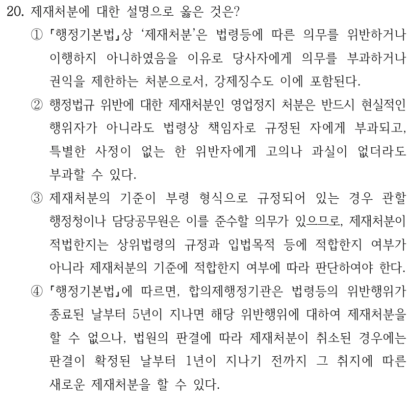 20. 제재처분에 대한 설명으로 옳은 것은?
①
행정기본법상 ‘제재처분’은 법령등에 따른 의무를 위반하거나 
이행하지 아니하였음을 이유로 당사자에게 의무를 부과하거나 
권익을 제한하는 처분으로서, 강제징수도 이에 포함된다.
②행정법규 위반에 대한 제재처분인 영업정지 처분은 반드시 현실적인 
행위자가 아니라도 법령상 책임자로 규정된 자에게 부과되고, 
특별한 사정이 없는 한 위반자에게 고의나 과실이 없더라도 
부과할 수 있다.
③제재처분의 기준이 부령 형식으로 규정되어 있는 경우 관할 
행정청이나 담당공무원은 이를 준수할 의무가 있으므로, 제재처분이 
적법한지는 상위법령의 규정과 입법목적 등에 적합한지 여부가 
아니라 제재처분의 기준에 적합한지 여부에 따라 판단하여야 한다.
④
행정기본법에 따르면, 합의제행정기관은 법령등의 위반행위가 
종료된 날부터 5년이 지나면 해당 위반행위에 대하여 제재처분을 
할 수 없으나, 법원의 판결에 따라 제재처분이 취소된 경우에는 
판결이 확정된 날부터 1년이 지나기 전까지 그 취지에 따른 
새로운 제재처분을 할 수 있다.