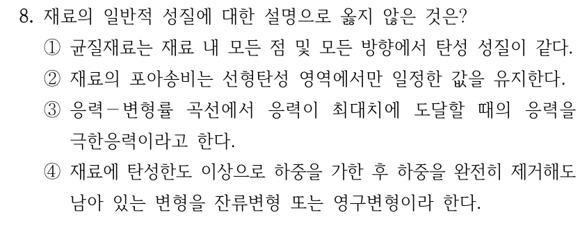 8. 재료의 일반적 성질에 대한 설명으로 옳지 않은 것은? ①균질재료는 재료 내 모든 점 및 모든 방향에서 탄성 성질이 같다. ②재료의 포아송비는 선형탄성 영역에서만 일정한 값을 유지한다. ③응력－변형률 곡선에서 응력이 최대치에 도달할 때의 응력을 극한응력이라고 한다. ④재료에 탄성한도 이상으로 하중을 가한 후 하중을 완전히 제거해도 남아 있는 변형을 잔류변형 또는 영구변형이라 한다.