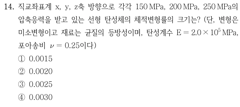 14. 직교좌표계 x,y,z축 방향으로 각각 150 MPa, 200 MPa, 250 MPa의 압축응력을 받고 있는 선형 탄성체의 체적변형률의 크기는? (단, 변형은 미소변형이고 재료는 균질의 등방성이며, 탄성계수 E=2.0×10⁵ MPa, 포아송비 ν=0.25이다) ①0.0015 ②0.0020 ③0.0025 ④0.0030.
