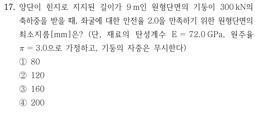 17. 양단이 힌지로 지지된 길이가 9 m인 원형단면의 기둥이 300 kN의 축하중을 받을 때, 좌굴에 대한 안전율 2.0을 만족하기 위한 원형단면의 최소지름[mm]은? (단, 재료의 탄성계수 E=72.0 GPa, 원주율 π=3.0으로 가정하고, 기둥의 자중은 무시한다) ①80 ②120 ③160 ④200.