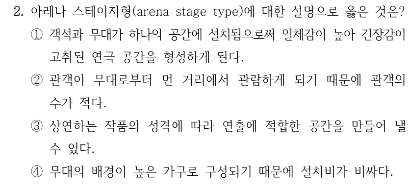 2. 아레나 스테이지형(arena stage type)에 대한 설명으로 옳은 것은? ①객석과 무대가 하나의 공간에 설치됨으로써 일체감이 높아 긴장감이 고취된 연극 공간을 형성하게 된다. ②관객이 무대로부터 먼 거리에서 관람하게 되기 때문에 관객의 수가 적다. ③상연하는 작품의 성격에 따라 연출에 적합한 공간을 만들어 낼 수 있다. ④무대의 배경이 높은 가구로 구성되기 때문에 설치비가 비싸다.