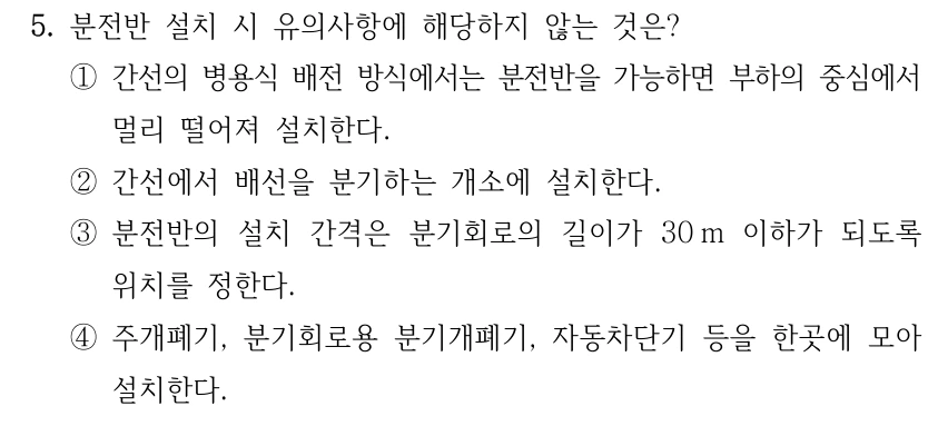 5. 분전반 설치 시 유의사항에 해당하지 않는 것은? ①간선의 병용식 배전 방식에서는 분전반을 가능하면 부하의 중심에서 멀리 떨어져 설치한다. ②간선에서 배선을 분기하는 개소에 설치한다. ③분전반의 설치 간격은 분기회로의 길이가 30 m 이하가 되도록 위치를 정한다. ④주개폐기, 분기회로용 분기개폐기, 자동차단기 등을 한곳에 모아 설치한다.