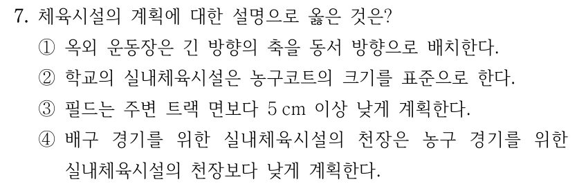 7. 체육시설의 계획에 대한 설명으로 옳은 것은? ①옥외 운동장은 긴 방향의 축을 동서 방향으로 배치한다. ②학교의 실내체육시설은 농구코트의 크기를 표준으로 한다. ③필드는 주변 트랙 면보다 5 cm 이상 낮게 계획한다. ④배구 경기를 위한 실내체육시설의 천장은 농구 경기를 위한 실내체육시설의 천장보다 낮게 계획한다.
