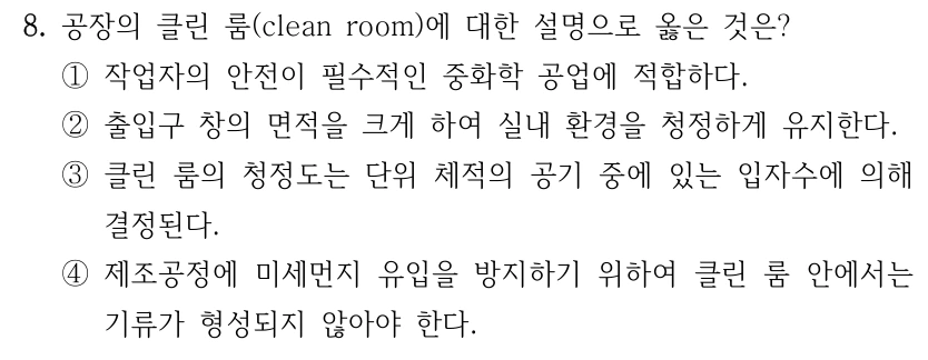 8. 공장의 클린 룸(clean room)에 대한 설명으로 옳은 것은? ①작업자의 안전이 필수적인 중화학 공업에 적합하다. ②출입구 창의 면적을 크게 하여 실내 환경을 청정하게 유지한다. ③클린 룸의 청정도는 단위 체적의 공기 중에 있는 입자수에 의해 결정된다. ④제조공정에 미세먼지 유입을 방지하기 위하여 클린 룸 안에서는 기류가 형성되지 않아야 한다.