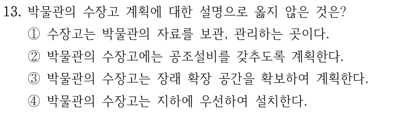 13. 박물관의 수장고 계획에 대한 설명으로 옳지 않은 것은? ①수장고는 박물관의 자료를 보관, 관리하는 곳이다. ②박물관의 수장고에는 공조설비를 갖추도록 계획한다. ③박물관의 수장고는 장래 확장 공간을 확보하여 계획한다. ④박물관의 수장고는 지하에 우선하여 설치한다.