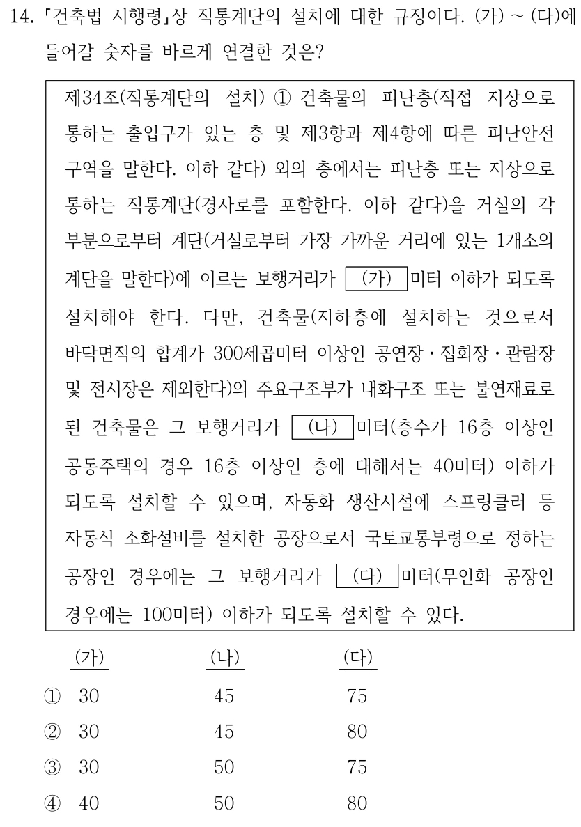 14. 건축법 시행령상 직통계단의 설치에 대한 규정이다. (가)~(다)에 들어갈 숫자를 바르게 연결한 것은? 제34조(직통계단의 설치) ①건축물의 피난층(직접 지상으로 통하는 출입구가 있는 층 및 제3항과 제4항에 따른 피난안전구역을 말한다. 이하 같다) 외의 층에서는 피난층 또는 지상으로 통하는 직통계단(경사로를 포함한다. 이하 같다)을 거실의 각 부분으로부터 계단(거실로부터 가장 가까운 거리에 있는 1개소의 계단을 말한다)에 이르는 보행거리가 (가)미터 이하가 되도록 설치해야 한다. 다만, 건축물(지하층에 설치하는 것으로서 바닥면적의 합계가 300제곱미터 이상인 공연장·집회장·관람장 및 전시장은 제외한다)의 주요구조부가 내화구조 또는 불연재료로 된 건축물은 그 보행거리가 (나)미터(층수가 16층 이상인 공동주택의 경우 16층 이상인 층에 대해서는 40미터) 이하가 되도록 설치할 수 있으며, 자동화 생산시설에 스프링클러 등 자동식 소화설비를 설치한 공장으로서 국토교통부령으로 정하는 공장인 경우에는 그 보행거리가 (다)미터(무인화 공장인 경우에는 100미터) 이하가 되도록 설치할 수 있다. (가),(나),(다): ①30,45,75 ②30,45,80 ③30,50,75 ④40,50,80.