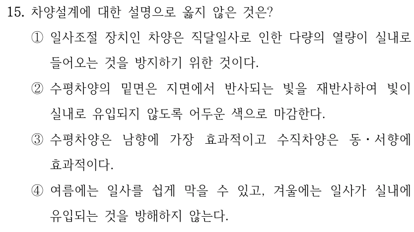 15. 차양설계에 대한 설명으로 옳지 않은 것은? ①일사조절 장치인 차양은 직달일사로 인한 다량의 열량이 실내로 들어오는 것을 방지하기 위한 것이다. ②수평차양의 밑면은 지면에서 반사되는 빛을 재반사하여 빛이 실내로 유입되지 않도록 어두운 색으로 마감한다. ③수평차양은 남향에 가장 효과적이고 수직차양은 동ㆍ서향에 효과적이다. ④여름에는 일사를 쉽게 막을 수 있고, 겨울에는 일사가 실내에 유입되는 것을 방해하지 않는다.