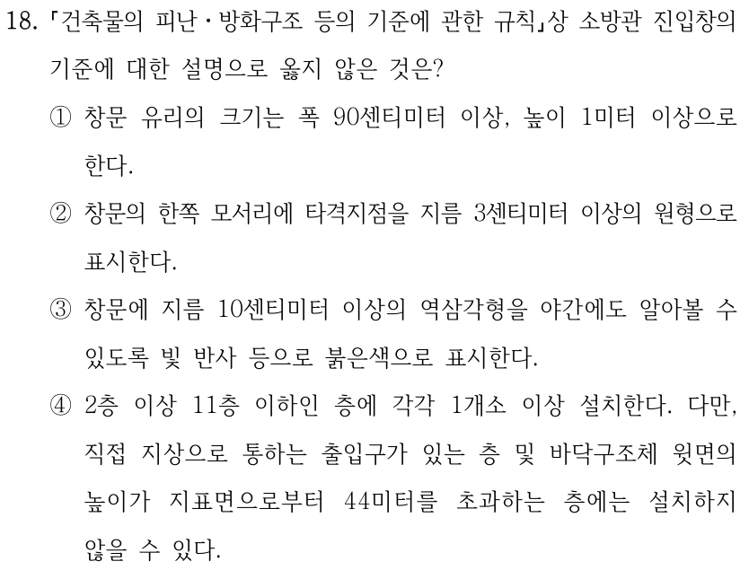 18. 건축물의 피난ㆍ방화구조 등의 기준에 관한 규칙상 소방관 진입창의 기준에 대한 설명으로 옳지 않은 것은? ①창문 유리의 크기는 폭 90센티미터 이상, 높이 1미터 이상으로 한다. ②창문의 한쪽 모서리에 타격지점을 지름 3센티미터 이상의 원형으로 표시한다. ③창문에 지름 10센티미터 이상의 역삼각형을 야간에도 알아볼 수 있도록 빛 반사 등으로 붉은색으로 표시한다. ④2층 이상 11층 이하인 층에 각각 1개소 이상 설치한다. 다만, 직접 지상으로 통하는 출입구가 있는 층 및 바닥구조체 윗면의 높이가 지표면으로부터 44미터를 초과하는 층에는 설치하지 않을 수 있다.