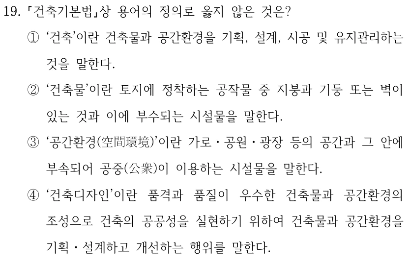 19. 건축기본법상 용어의 정의로 옳지 않은 것은? ①‘건축’이란 건축물과 공간환경을 기획, 설계, 시공 및 유지관리하는 것을 말한다. ②‘건축물’이란 토지에 정착하는 공작물 중 지붕과 기둥 또는 벽이 있는 것과 이에 부수되는 시설물을 말한다. ③‘공간환경(空間環境)’이란 가로ㆍ공원ㆍ광장 등의 공간과 그 안에 부속되어 공중(公衆)이 이용하는 시설물을 말한다. ④‘건축디자인’이란 품격과 품질이 우수한 건축물과 공간환경의 조성으로 건축의 공공성을 실현하기 위하여 건축물과 공간환경을 기획ㆍ설계하고 개선하는 행위를 말한다.