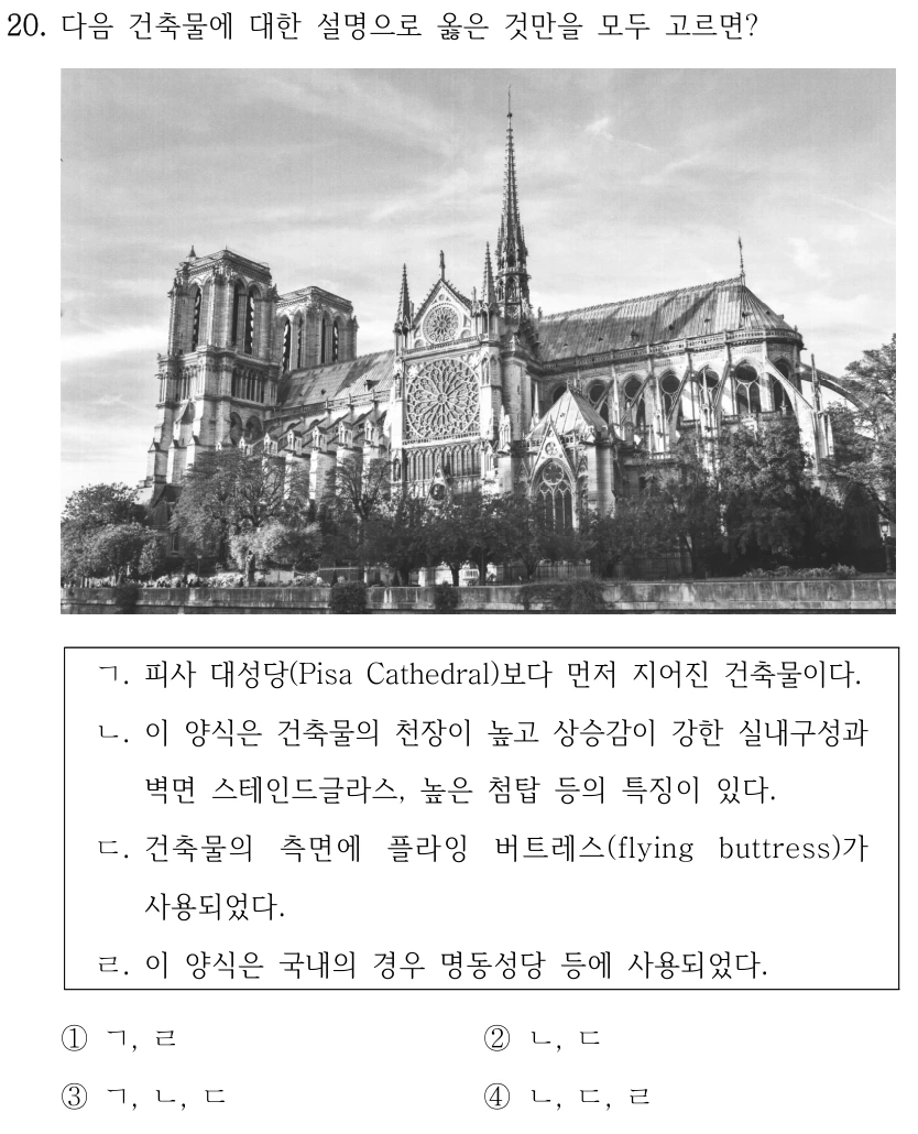 20. 다음 건축물에 대한 설명으로 옳은 것만을 모두 고르면? ㄱ. 피사 대성당(Pisa Cathedral)보다 먼저 지어진 건축물이다. ㄴ. 이 양식은 건축물의 천장이 높고 상승감이 강한 실내구성과 벽면 스테인드글라스, 높은 첨탑 등의 특징이 있다. ㄷ. 건축물의 측면에 플라잉 버트레스(flying buttress)가 사용되었다. ㄹ. 이 양식은 국내의 경우 명동성당 등에 사용되었다. ①ㄱ, ㄹ ②ㄴ, ㄷ ③ㄱ, ㄴ, ㄷ ④ㄴ, ㄷ, ㄹ 사진 설명: 정면에 두 개의 사각탑과 원형창이 있으며, 뒤로 높은 첨탑이 보인다. 뾰족한 아치 세부와 건물 측면의 외부 버팀 구조가 보인다.