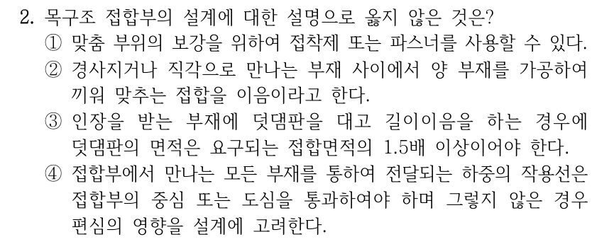 2. 목구조 접합부의 설계에 대한 설명으로 옳지 않은 것은? ①맞춤 부위의 보강을 위하여 접착제 또는 파스너를 사용할 수 있다. ②경사지거나 직각으로 만나는 부재 사이에서 양 부재를 가공하여 끼워 맞추는 접합을 이음이라고 한다. ③인장을 받는 부재에 덧댐판을 대고 길이이음을 하는 경우에 덧댐판의 면적은 요구되는 접합면적의 1.5배 이상이어야 한다. ④접합부에서 만나는 모든 부재를 통하여 전달되는 하중의 작용선은 접합부의 중심 또는 도심을 통과하여야 하며 그렇지 않은 경우 편심의 영향을 설계에 고려한다.
