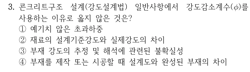 3. 콘크리트구조 설계(강도설계법) 일반사항에서 강도감소계수(φ)를 사용하는 이유로 옳지 않은 것은? ①예기치 않은 초과하중 ②재료의 설계기준강도와 실제강도의 차이 ③부재 강도의 추정 및 해석에 관련된 불확실성 ④부재를 제작 또는 시공할 때 설계도와 완성된 부재의 차이