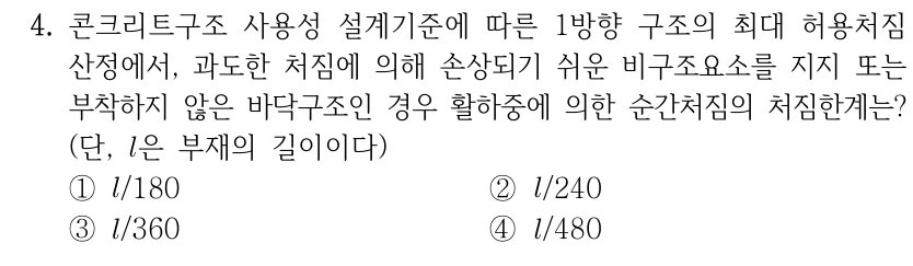 4. 콘크리트구조 사용성 설계기준에 따른 1방향 구조의 최대 허용처짐 산정에서, 과도한 처짐에 의해 손상되기 쉬운 비구조요소를 지지 또는 부착하지 않은 바닥구조인 경우 활하중에 의한 순간처짐의 처짐한계는? (단, l은 부재의 길이이다) ①l/180 ②l/240 ③l/360 ④l/480