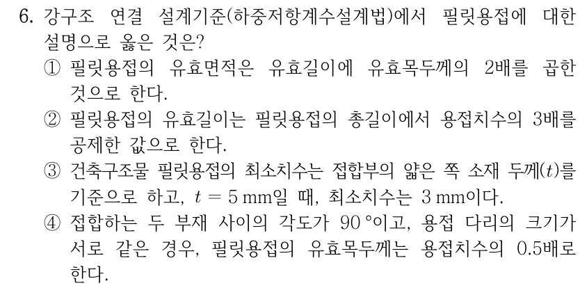 6. 강구조 연결 설계기준(하중저항계수설계법)에서 필릿용접에 대한 설명으로 옳은 것은? ①필릿용접의 유효면적은 유효길이에 유효목두께의 2배를 곱한 것으로 한다. ②필릿용접의 유효길이는 필릿용접의 총길이에서 용접치수의 3배를 공제한 값으로 한다. ③건축구조물 필릿용접의 최소치수는 접합부의 얇은 쪽 소재 두께(t)를 기준으로 하고, t=5mm일 때, 최소치수는 3mm이다. ④접합하는 두 부재 사이의 각도가 90°이고, 용접 다리의 크기가 서로 같은 경우, 필릿용접의 유효목두께는 용접치수의 0.5배로 한다.