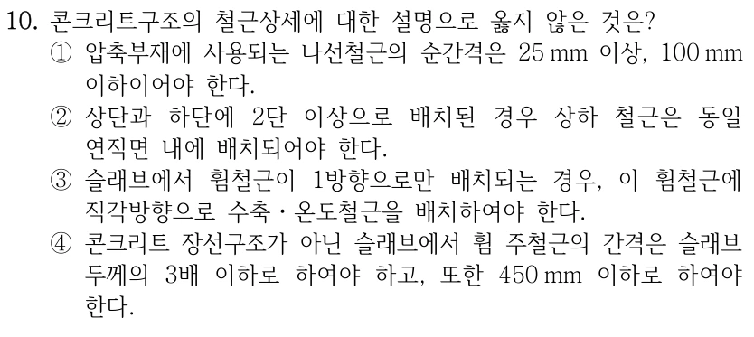 10. 콘크리트구조의 철근상세에 대한 설명으로 옳지 않은 것은? ①압축부재에 사용되는 나선철근의 순간격은 25 mm 이상, 100 mm 이하이어야 한다. ②상단과 하단에 2단 이상으로 배치된 경우 상하 철근은 동일 연직면 내에 배치되어야 한다. ③슬래브에서 휨철근이 1방향으로만 배치되는 경우, 이 휨철근에 직각방향으로 수축ㆍ온도철근을 배치하여야 한다. ④콘크리트 장선구조가 아닌 슬래브에서 휨 주철근의 간격은 슬래브 두께의 3배 이하로 하여야 하고, 또한 450 mm 이하로 하여야 한다.