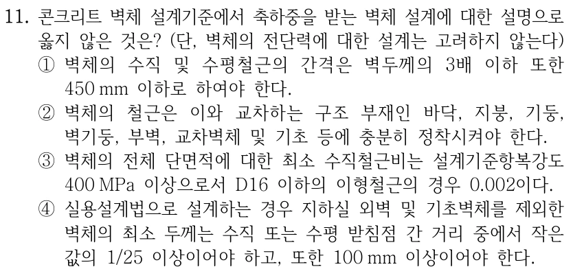 11. 콘크리트 벽체 설계기준에서 축하중을 받는 벽체 설계에 대한 설명으로 옳지 않은 것은? (단, 벽체의 전단력에 대한 설계는 고려하지 않는다) ①벽체의 수직 및 수평철근의 간격은 벽두께의 3배 이하 또한 450 mm 이하로 하여야 한다. ②벽체의 철근은 이와 교차하는 구조 부재인 바닥, 지붕, 기둥, 벽기둥, 부벽, 교차벽체 및 기초 등에 충분히 정착시켜야 한다. ③벽체의 전체 단면적에 대한 최소 수직철근비는 설계기준항복강도 400 MPa 이상으로서 D16 이하의 이형철근의 경우 0.002이다. ④실용설계법으로 설계하는 경우 지하실 외벽 및 기초벽체를 제외한 벽체의 최소 두께는 수직 또는 수평 받침점 간 거리 중에서 작은 값의 1/25 이상이어야 하고, 또한 100 mm 이상이어야 한다.