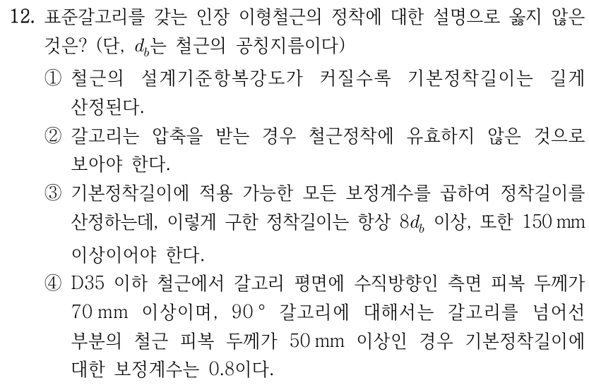 12. 표준갈고리를 갖는 인장 이형철근의 정착에 대한 설명으로 옳지 않은 것은? (단, d_b는 철근의 공칭지름이다) ①철근의 설계기준항복강도가 커질수록 기본정착길이는 길게 산정된다. ②갈고리는 압축을 받는 경우 철근정착에 유효하지 않은 것으로 보아야 한다. ③기본정착길이에 적용 가능한 모든 보정계수를 곱하여 정착길이를 산정하는데, 이렇게 구한 정착길이는 항상 8d_b 이상, 또한 150mm 이상이어야 한다. ④D35 이하 철근에서 갈고리 평면에 수직방향인 측면 피복 두께가 70mm 이상이며, 90° 갈고리에 대해서는 갈고리를 넘어선 부분의 철근 피복 두께가 50mm 이상인 경우 기본정착길이에 대한 보정계수는 0.8이다.