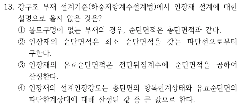 13. 강구조 부재 설계기준(하중저항계수설계법)에서 인장재 설계에 대한 설명으로 옳지 않은 것은? ①볼트구멍이 없는 부재의 경우, 순단면적은 총단면적과 같다. ②인장재의 순단면적은 최소 순단면적을 갖는 파단선으로부터 구한다. ③인장재의 유효순단면적은 전단뒤짐계수에 순단면적을 곱하여 산정한다. ④인장재의 설계인장강도는 총단면의 항복한계상태와 유효순단면의 파단한계상태에 대해 산정된 값 중 큰 값으로 한다.