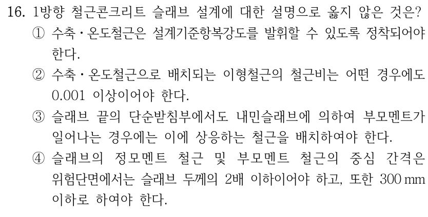 16. 1방향 철근콘크리트 슬래브 설계에 대한 설명으로 옳지 않은 것은? ①수축ㆍ온도철근은 설계기준항복강도를 발휘할 수 있도록 정착되어야 한다. ②수축ㆍ온도철근으로 배치되는 이형철근의 철근비는 어떤 경우에도 0.001 이상이어야 한다. ③슬래브 끝의 단순받침부에서도 내민슬래브에 의하여 부모멘트가 일어나는 경우에는 이에 상응하는 철근을 배치하여야 한다. ④슬래브의 정모멘트 철근 및 부모멘트 철근의 중심 간격은 위험단면에서는 슬래브 두께의 2배 이하이어야 하고, 또한 300 mm 이하로 하여야 한다.