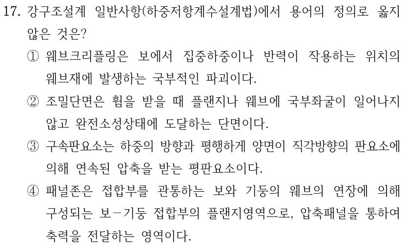 17. 강구조설계 일반사항(하중저항계수설계법)에서 용어의 정의로 옳지 않은 것은? ①웨브크리플링은 보에서 집중하중이나 반력이 작용하는 위치의 웨브재에 발생하는 국부적인 파괴이다. ②조밀단면은 휨을 받을 때 플랜지나 웨브에 국부좌굴이 일어나지 않고 완전소성상태에 도달하는 단면이다. ③구속판요소는 하중의 방향과 평행하게 양면이 직각방향의 판요소에 의해 연속된 압축을 받는 평판요소이다. ④패널존은 접합부를 관통하는 보와 기둥의 웨브의 연장에 의해 구성되는 보－기둥 접합부의 플랜지영역으로, 압축패널을 통하여 축력을 전달하는 영역이다.