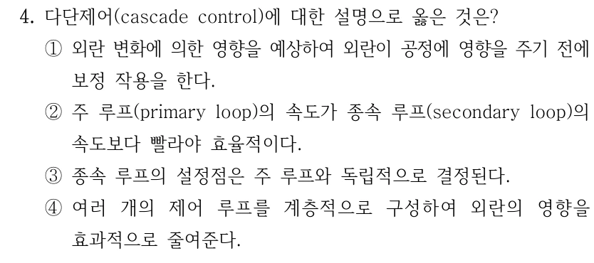 4. 다단제어(cascade control)에 대한 설명으로 옳은 것은? ①외란 변화에 의한 영향을 예상하여 외란이 공정에 영향을 주기 전에 보정 작용을 한다. ②주 루프(primary loop)의 속도가 종속 루프(secondary loop)의 속도보다 빨라야 효율적이다. ③종속 루프의 설정점은 주 루프와 독립적으로 결정된다. ④여러 개의 제어 루프를 계층적으로 구성하여 외란의 영향을 효과적으로 줄여준다.