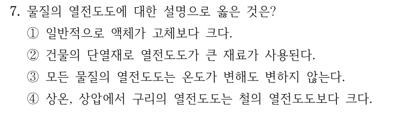 7. 물질의 열전도도에 대한 설명으로 옳은 것은? ①일반적으로 액체가 고체보다 크다. ②건물의 단열재로 열전도도가 큰 재료가 사용된다. ③모든 물질의 열전도도는 온도가 변해도 변하지 않는다. ④상온, 상압에서 구리의 열전도도는 철의 열전도도보다 크다.