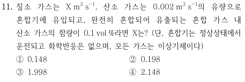 11. 질소 가스는 X m3 s-1, 산소 가스는 0.002 m3 s-1의 유량으로 혼합기에 유입되고, 완전히 혼합되어 유출되는 혼합 가스 내 산소 가스의 함량이 0.1 vol %라면 X는? (단, 혼합기는 정상상태에서 운전되고 화학반응은 없으며, 모든 가스는 이상기체이다) ①0.148 ②0.198 ③1.998 ④2.148