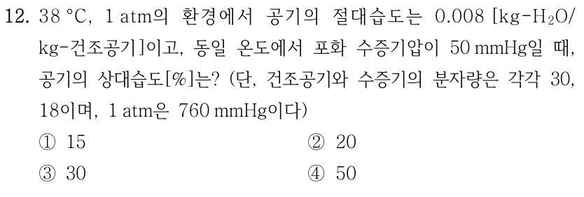12. 38 °C, 1 atm의 환경에서 공기의 절대습도는 0.008 [kg-H2O/ kg-건조공기]이고, 동일 온도에서 포화 수증기압이 50 mmHg일 때, 공기의 상대습도[%]는? (단, 건조공기와 수증기의 분자량은 각각 30, 18이며, 1 atm은 760 mmHg이다) ①15 ②20 ③30 ④50
