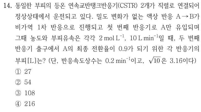 14. 동일한 부피의 등온 연속교반탱크반응기(CSTR) 2개가 직렬로 연결되어 정상상태에서 운전되고 있다. 밀도 변화가 없는 액상 반응 A→B가 비가역 1차 반응으로 진행되고 첫 번째 반응기로 A만 유입되며 그때 농도와 부피유속은 각각 2mol L⁻¹, 10L min⁻¹일 때, 두 번째 반응기 출구에서 A의 최종 전환율이 0.9가 되기 위한 각 반응기의 부피[L]는? (단, 반응속도상수는 0.2min⁻¹이고, √10은 3.16이다.) ①27 ②54 ③108 ④216.