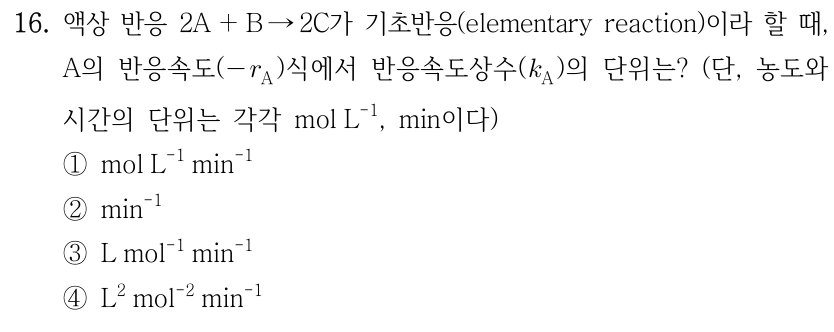16. 액상 반응 2A+B→2C가 기초반응(elementary reaction)이라 할 때, A의 반응속도(−r_A)식에서 반응속도상수(k_A)의 단위는? (단, 농도와 시간의 단위는 각각 mol L⁻¹, min이다.) ①mol L⁻¹ min⁻¹ ②min⁻¹ ③L mol⁻¹ min⁻¹ ④L² mol⁻² min⁻¹.