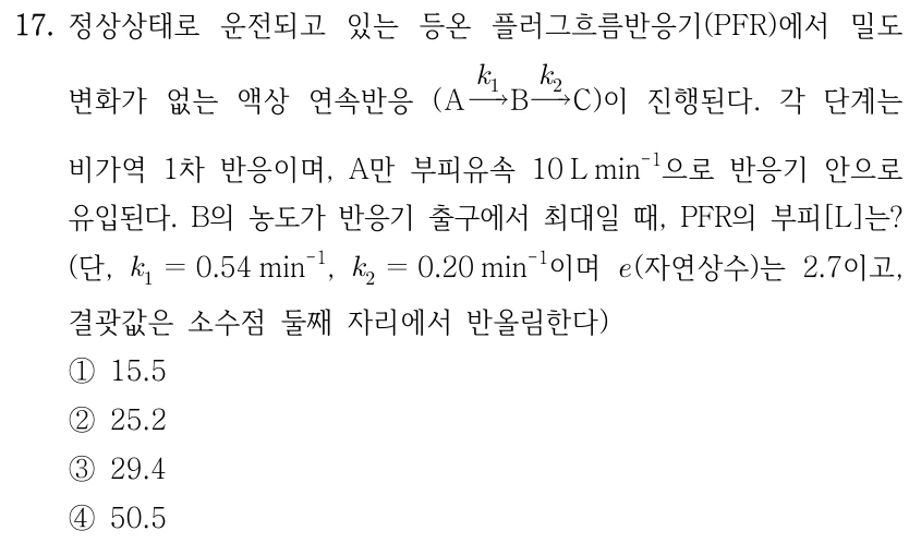 17. 정상상태로 운전되고 있는 등온 플러그흐름반응기(PFR)에서 밀도 변화가 없는 액상 연속반응(A −k₁→ B −k₂→ C)이 진행된다. 각 단계는 비가역 1차 반응이며, A만 부피유속 10L min⁻¹으로 반응기 안으로 유입된다. B의 농도가 반응기 출구에서 최대일 때, PFR의 부피[L]는? (단, k₁=0.54min⁻¹, k₂=0.20min⁻¹이며 e(자연상수)는 2.7이고, 결괏값은 소수점 둘째 자리에서 반올림한다.) ①15.5 ②25.2 ③29.4 ④50.5.