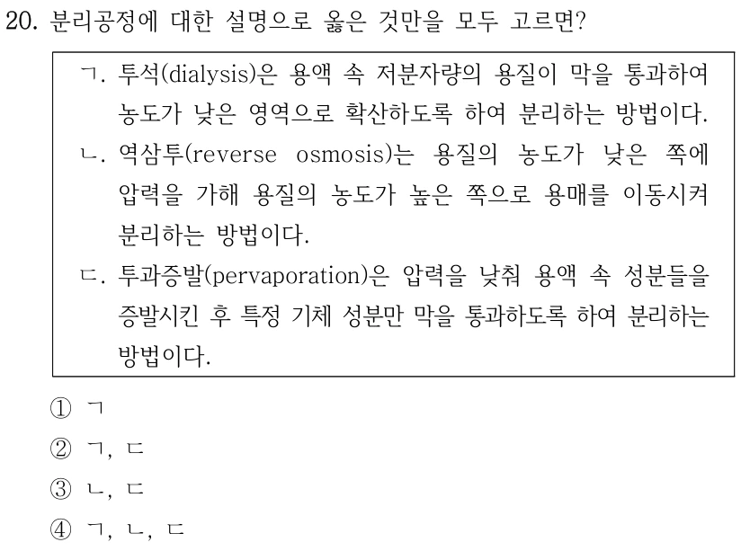 20. 분리공정에 대한 설명으로 옳은 것만을 모두 고르면? ㄱ. 투석(dialysis)은 용액 속 저분자량의 용질이 막을 통과하여 농도가 낮은 영역으로 확산하도록 하여 분리하는 방법이다. ㄴ. 역삼투(reverse osmosis)는 용질의 농도가 낮은 쪽에 압력을 가해 용질의 농도가 높은 쪽으로 용매를 이동시켜 분리하는 방법이다. ㄷ. 투과증발(pervaporation)은 압력을 낮춰 용액 속 성분들을 증발시킨 후 특정 기체 성분만 막을 통과하도록 하여 분리하는 방법이다. ①ㄱ ②ㄱ, ㄷ ③ㄴ, ㄷ ④ㄱ, ㄴ, ㄷ