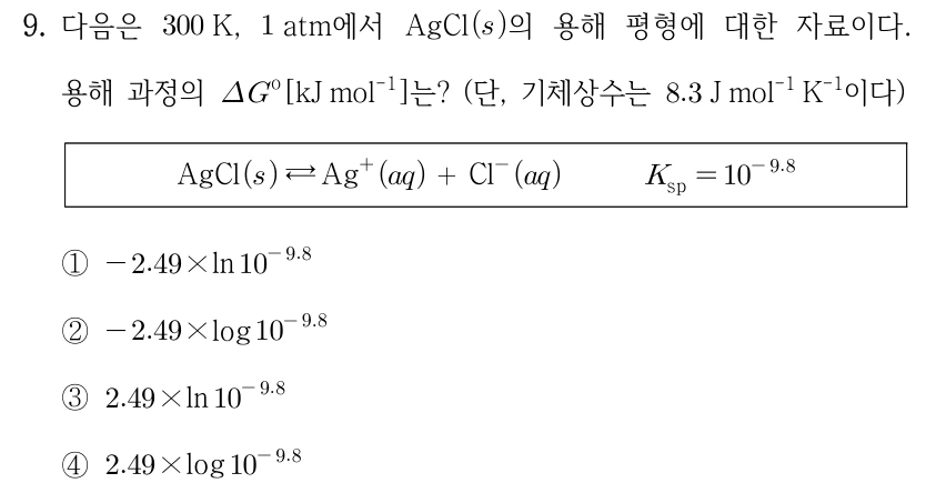 9. 다음은 300K, 1atm에서 AgCl(s)의 용해 평형에 대한 자료이다. 용해 과정의 ΔG°[kJ mol−1]는? (단, 기체상수는 8.3 J mol−1 K−1이다) AgCl(s) ⇄ Ag+(aq)+Cl−(aq), Ksp=10^(−9.8). ① −2.49×ln(10^(−9.8)) ② −2.49×log(10^(−9.8)) ③ 2.49×ln(10^(−9.8)) ④ 2.49×log(10^(−9.8))