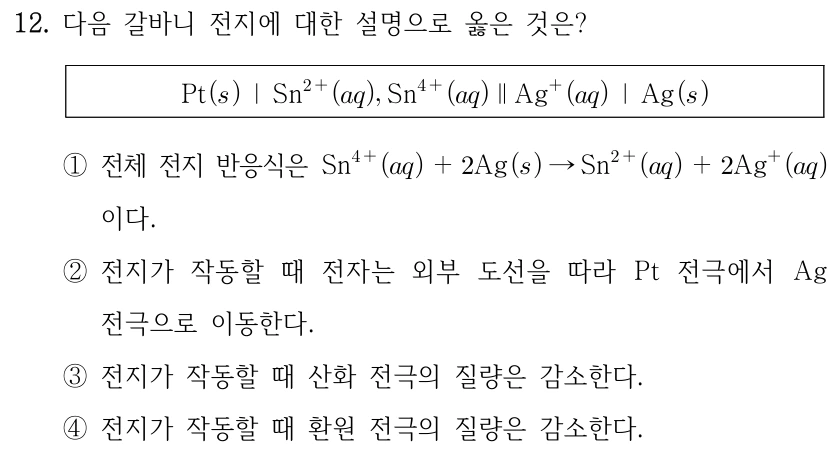 12. 다음 갈바니 전지에 대한 설명으로 옳은 것은? Pt(s) | Sn2+(aq), Sn4+(aq) || Ag+(aq) | Ag(s). ① 전체 전지 반응식은 Sn4+(aq)+2Ag(s) → Sn2+(aq)+2Ag+(aq)이다. ② 전지가 작동할 때 전자는 외부 도선을 따라 Pt 전극에서 Ag 전극으로 이동한다. ③ 전지가 작동할 때 산화 전극의 질량은 감소한다. ④ 전지가 작동할 때 환원 전극의 질량은 감소한다.