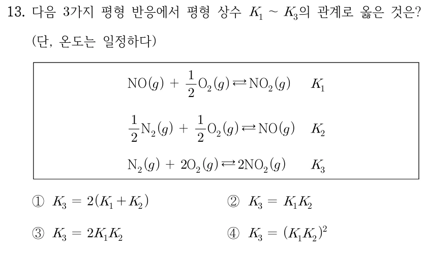 13. 다음 3가지 평형 반응에서 평형 상수 K1~K3의 관계로 옳은 것은? (단, 온도는 일정하다) 반응1: NO(g)+(1/2)O2(g) ⇄ NO2(g), K1. 반응2: (1/2)N2(g)+(1/2)O2(g) ⇄ NO(g), K2. 반응3: N2(g)+2O2(g) ⇄ 2NO2(g), K3. ① K3=2(K1+K2) ② K3=K1K2 ③ K3=2K1K2 ④ K3=(K1K2)^2