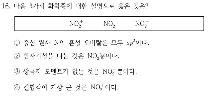 16. 다음 3가지 화학종에 대한 설명으로 옳은 것은? NO2+, NO2, NO2−. ① 중심 원자 N의 혼성 오비탈은 모두 sp2이다. ② 반자기성을 띠는 것은 NO2뿐이다. ③ 쌍극자 모멘트가 없는 것은 NO2−뿐이다. ④ 결합각이 가장 큰 것은 NO2+이다.