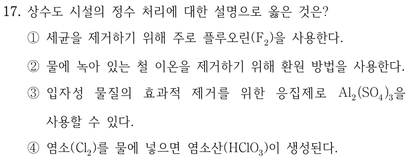 17. 상수도 시설의 정수 처리에 대한 설명으로 옳은 것은? ① 세균을 제거하기 위해 주로 플루오린(F2)을 사용한다. ② 물에 녹아 있는 철 이온을 제거하기 위해 환원 방법을 사용한다. ③ 입자성 물질의 효과적 제거를 위한 응집제로 Al2(SO4)3을 사용할 수 있다. ④ 염소(Cl2)를 물에 넣으면 염소산(HClO3)이 생성된다.