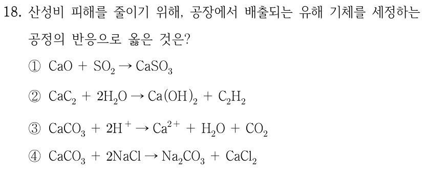18. 산성비 피해를 줄이기 위해, 공장에서 배출되는 유해 기체를 제거하는 공정의 반응으로 옳은 것은? ① CaO+SO2 → CaSO3 ② CaC2+2H2O → Ca(OH)2+C2H2 ③ CaCO3+2H+ → Ca2++H2O+CO2 ④ CaCO3+2NaCl → Na2CO3+CaCl2