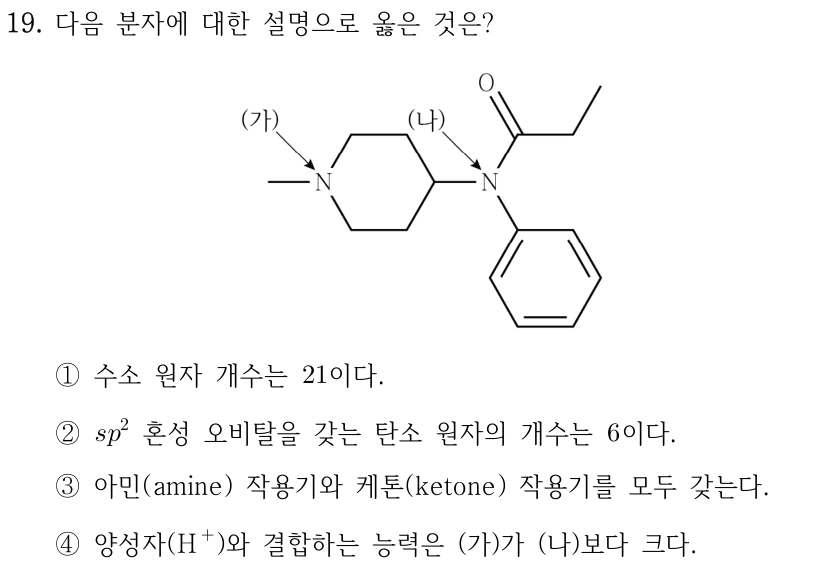 19. 다음 분자에 대한 설명으로 옳은 것은? 결합 골격 그림: 질소 하나와 탄소 다섯 개로 된 포화 6원 고리의 N(가)에 메틸기가 결합해 있다. 고리에서 N(가)의 맞은편 탄소는 고리 바깥의 N(나)에 연결된다. N(나)은 이 고리 탄소, 페닐기, C(=O)−CH2−CH3의 카보닐 탄소에 각각 결합한다. ① 수소 원자 개수는 21이다. ② sp2 혼성 오비탈을 갖는 탄소 원자의 개수는 6이다. ③ 아민(amine) 작용기와 케톤(ketone) 작용기를 모두 갖는다. ④ 양성자(H+)와 결합하는 능력은 (가)가 (나)보다 크다.