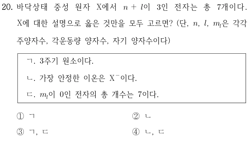 20. 바닥상태 중성 원자 X에서 n+l이 3인 전자는 총 7개이다. X에 대한 설명으로 옳은 것만을 모두 고르면? (단, n, l, ml은 각각 주양자수, 각운동량 양자수, 자기 양자수이다) ㄱ. 3주기 원소이다. ㄴ. 가장 안정한 이온은 X−이다. ㄷ. ml이 0인 전자의 총 개수는 7이다. ① ㄱ ② ㄴ ③ ㄱ, ㄷ ④ ㄴ, ㄷ