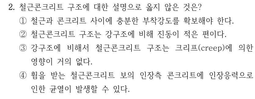 2. 철근콘크리트 구조에 대한 설명으로 옳지 않은 것은? ①철근과 콘크리트 사이에 충분한 부착강도를 확보해야 한다. ②철근콘크리트 구조는 강구조에 비해 진동이 적은 편이다. ③강구조에 비해서 철근콘크리트 구조는 크리프(creep)에 의한 영향이 거의 없다. ④휨을 받는 철근콘크리트 보의 인장측 콘크리트에 인장응력으로 인한 균열이 발생할 수 있다.