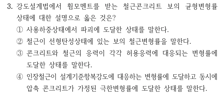 3. 강도설계법에서 휨모멘트를 받는 철근콘크리트 보의 균형변형률 상태에 대한 설명으로 옳은 것은? ①사용하중상태에서 파괴에 도달한 상태를 말한다. ②철근이 선형탄성상태에 있는 보의 철근변형률을 말한다. ③콘크리트와 철근의 응력이 각각 허용응력에 대응되는 변형률에 도달한 상태를 말한다. ④인장철근이 설계기준항복강도에 대응하는 변형률에 도달하고 동시에 압축 콘크리트가 가정된 극한변형률에 도달한 상태를 말한다.